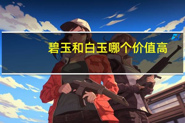 碧玉和白玉哪个价值高（和田白玉和碧玉哪个好）