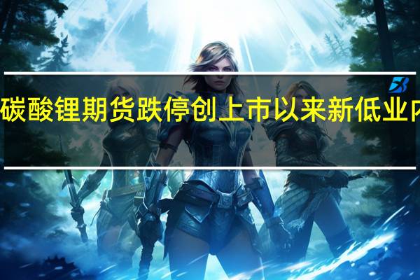 碳酸锂期货跌停创上市以来新低 业内人士：市场供需格局逐渐向供过于求过渡