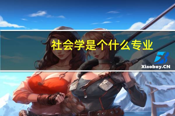 社会学是个什么专业（社会学专业主要是学什么）