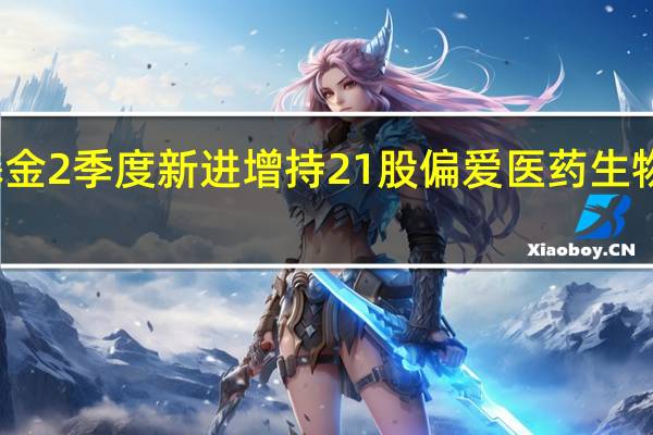社保基金2季度新进增持21股 偏爱医药生物与化工行业