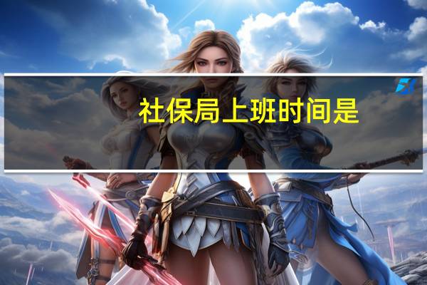 社保局上班时间是（社保局上班时间在什么时候）