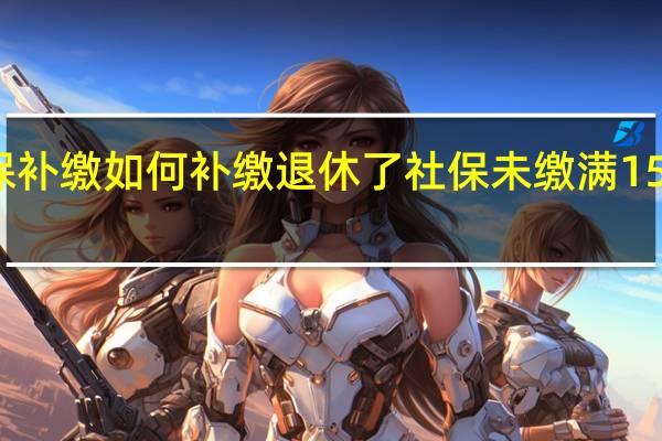 社保补缴如何补缴 退休了社保未缴满15年怎么办