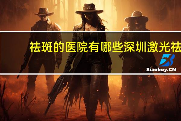 祛斑的医院有哪些 深圳激光祛斑，三甲医院有哪些