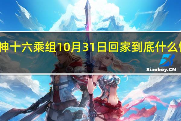 神十六乘组10月31日回家 到底什么情况呢