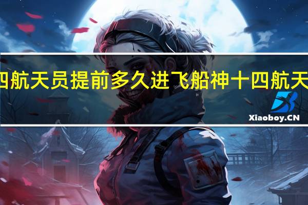 神十四航天员提前多久进飞船 神十四航天员名单公布