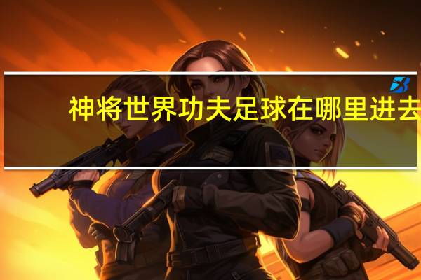 神将世界功夫足球在哪里进去（神将世界功夫足球几点进）