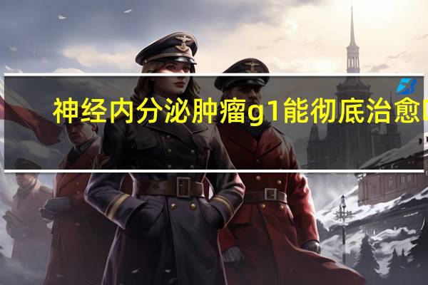 神经内分泌肿瘤g1能彻底治愈吗（神经内分泌肿瘤）
