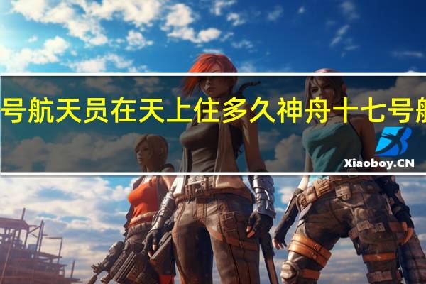 神舟十七号航天员在天上住多久 神舟十七号航天员简历公布