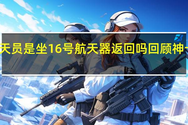 神舟十五号航天员是坐16号航天器返回吗 回顾神十五航天员返回过程