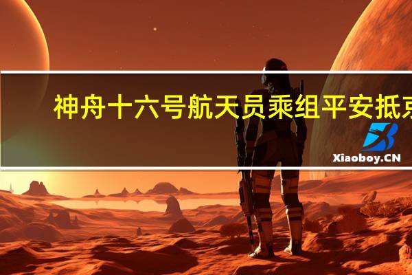 神舟十六号航天员乘组平安抵京