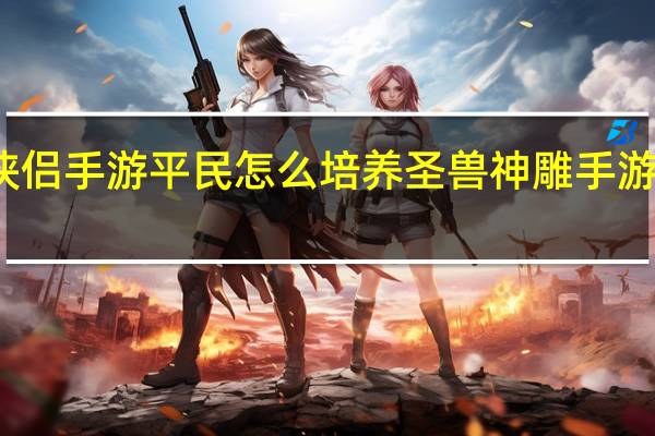 神雕侠侣手游平民怎么培养圣兽 神雕手游侠侣和夫妻