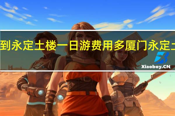 福州到永定土楼一日游费用多 厦门永定土楼一日游