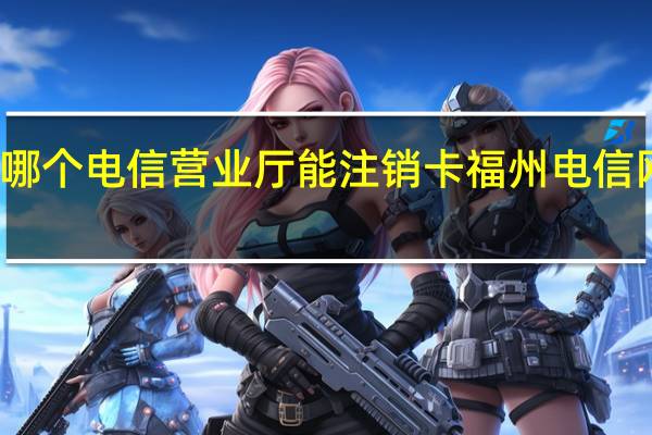 福州哪个电信营业厅能注销卡 福州电信网上营业厅