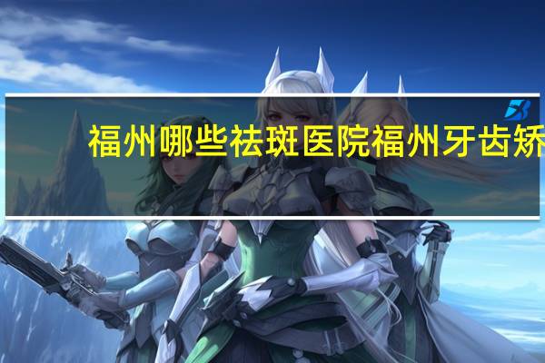 福州哪些祛斑医院 福州牙齿矫正哪家好