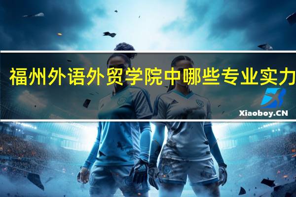 福州外语外贸学院中哪些专业实力很强