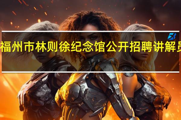 福州市林则徐纪念馆公开招聘讲解员信息