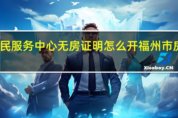 福州市民服务中心无房证明怎么开 福州市房产交易中心