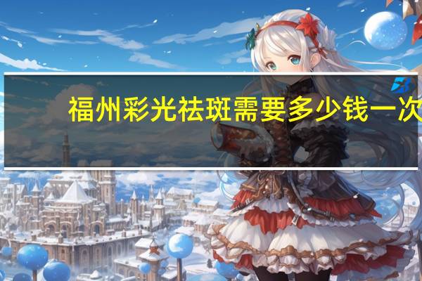 福州彩光祛斑需要多少钱一次，激光祛斑一次多少钱