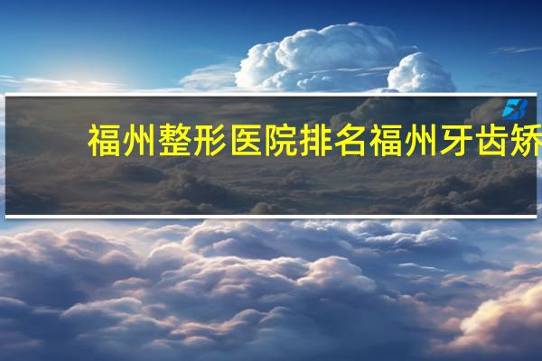 福州整形医院排名 福州牙齿矫正哪家好