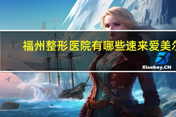 福州整形医院有哪些速来爱美尔(福建省立医院哪里停车比较便宜)