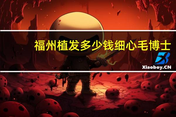 福州植发多少钱细心毛博士?福州植发去哪里效果好