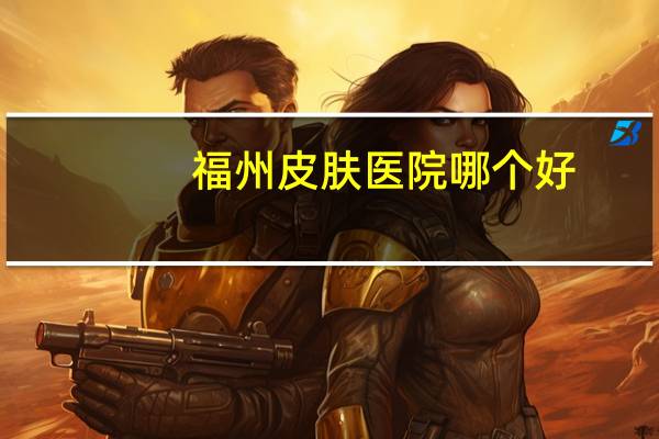 福州皮肤医院哪个好(福州西湖公园那附近有所什么皮肤医院)