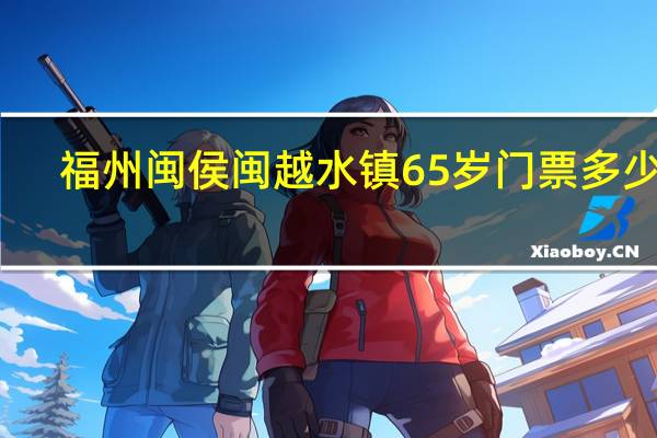 福州闽侯闽越水镇65 岁门票多少钱