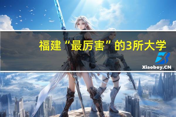 福建“最厉害”的3所大学，优势非常明显，毕业不愁找工作