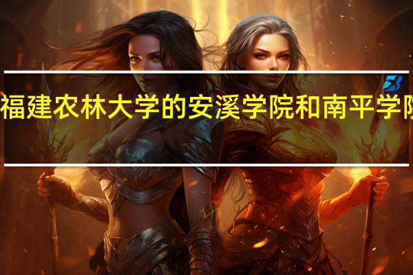 福建农林大学的安溪学院和南平学院对比，