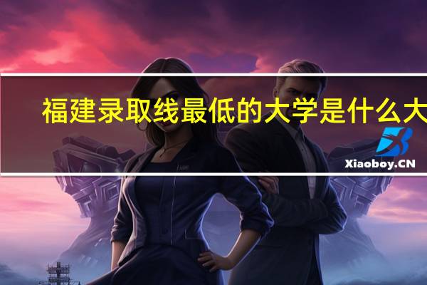 福建录取线最低的大学是什么大学