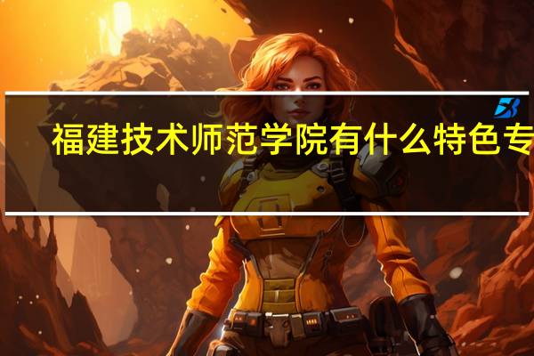 福建技术师范学院有什么特色专业,专业排名如何