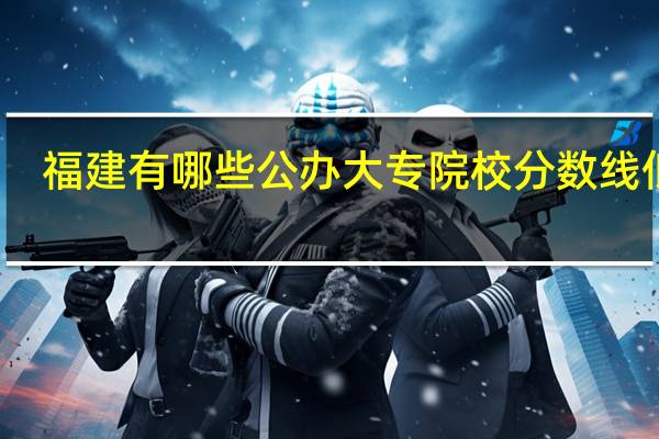 福建有哪些公办大专院校分数线低呢