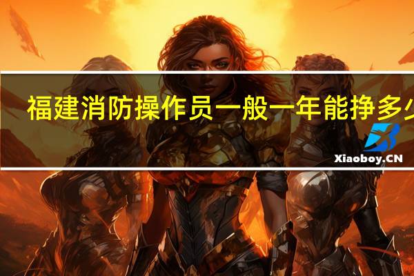 福建消防操作员一般一年能挣多少钱