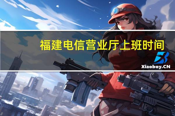 福建电信营业厅上班时间（福建电信营业厅）