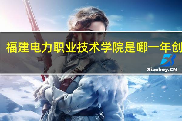 福建电力职业技术学院是哪一年创办的