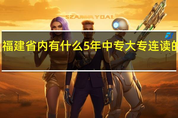 福建省内有什么5年中专 大专连读的学校