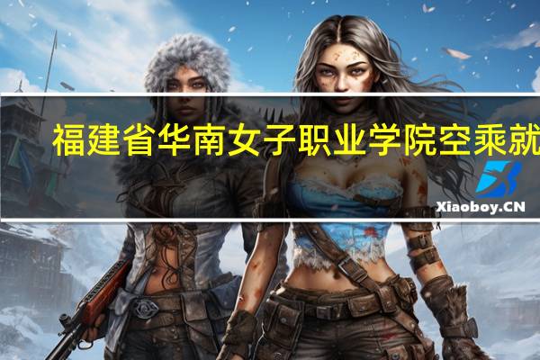 福建省华南女子职业学院空乘就业（福建省华南女子职业学院）