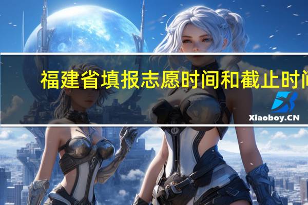 福建省填报志愿时间和截止时间