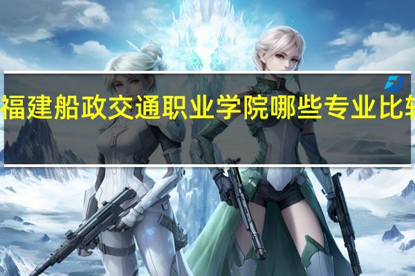 福建船政交通职业学院哪些专业比较好啊