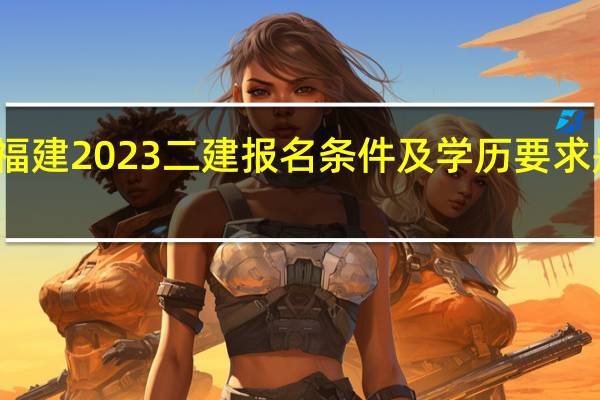 福建2023二建报名条件及学历要求是什么
