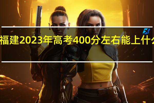 福建2023年高考400分左右能上什么大学