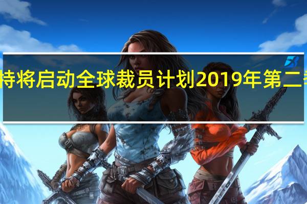 福特将启动全球裁员计划 2019年第二季度完成