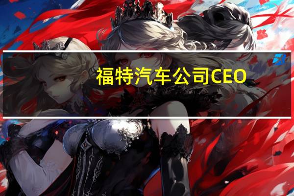 福特汽车公司CEO：我们还没有达到可能陷入僵局的地步