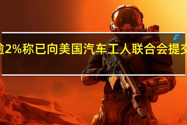 福特汽车美股盘前涨逾2%称已向美国汽车工人联合会（UAW）提交80年来“最慷慨”涨薪计划