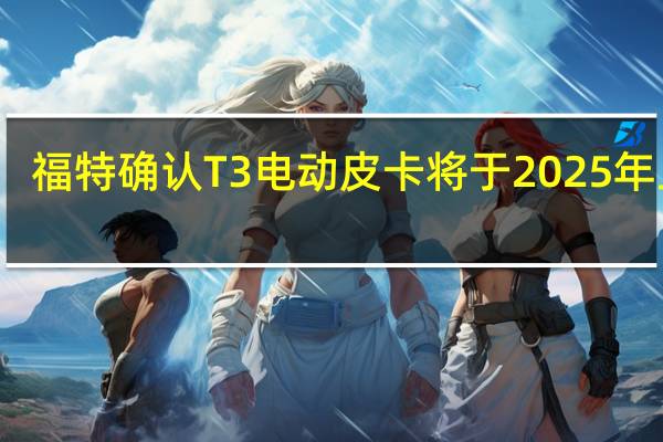 福特确认T3电动皮卡将于2025年上市