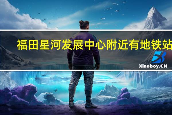 福田星河发展中心附近有地铁站吗