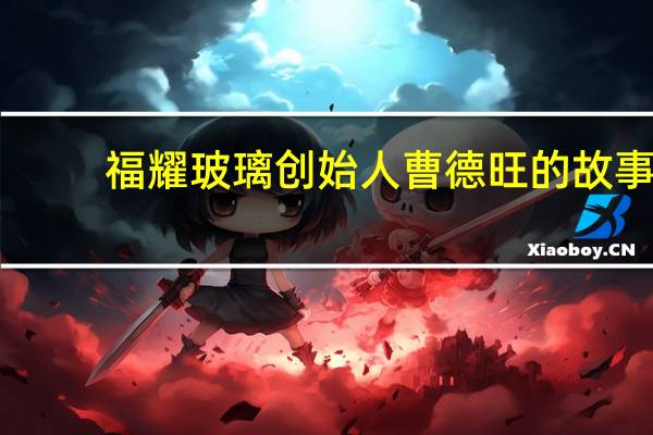 福耀玻璃创始人曹德旺的故事（曹德旺-福耀玻璃创始人兼董事长介绍）
