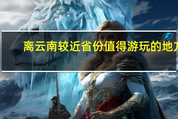 离云南较近省份值得游玩的地方