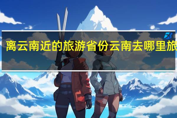 离云南近的旅游省份 云南去哪里旅游好