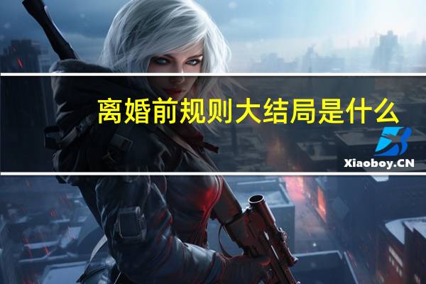 离婚前规则大结局是什么,大结局,人物最终结局 离婚前规则结局是什么
